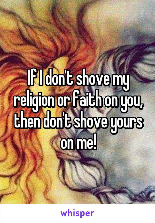 If I don't shove my religion or faith on you, then don't shove yours on me!