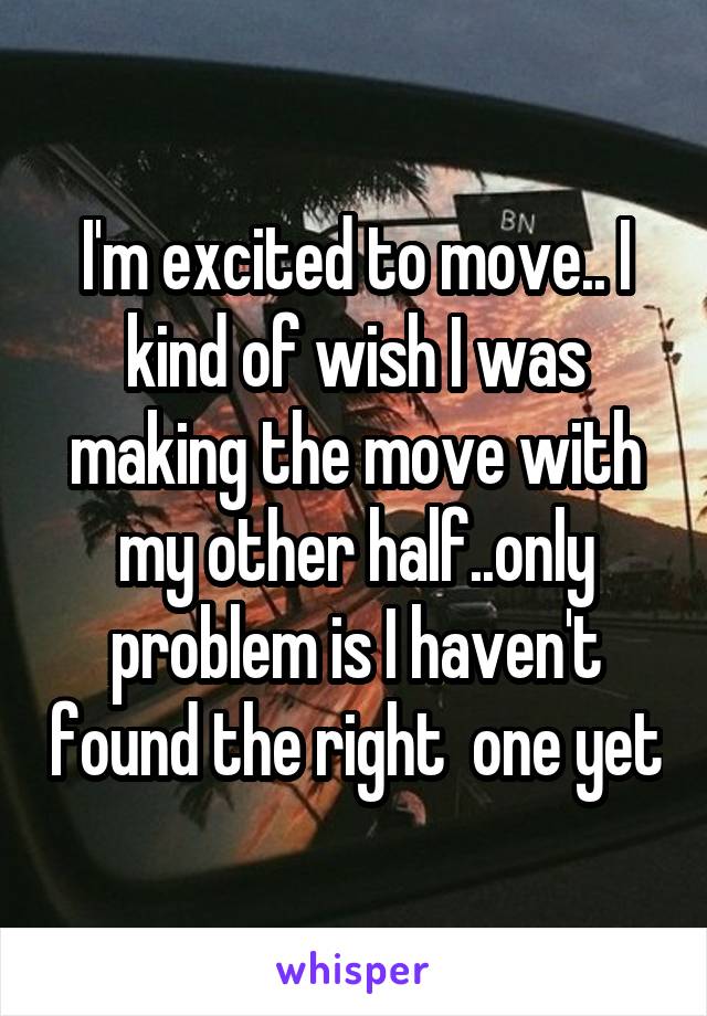 I'm excited to move.. I kind of wish I was making the move with my other half..only problem is I haven't found the right  one yet