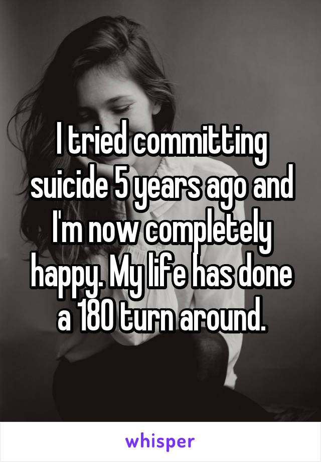 I tried committing suicide 5 years ago and I'm now completely happy. My life has done a 180 turn around.