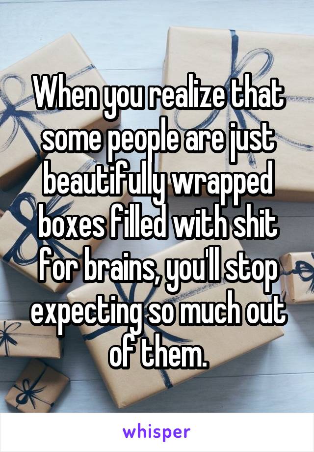 When you realize that some people are just beautifully wrapped boxes filled with shit for brains, you'll stop expecting so much out of them.