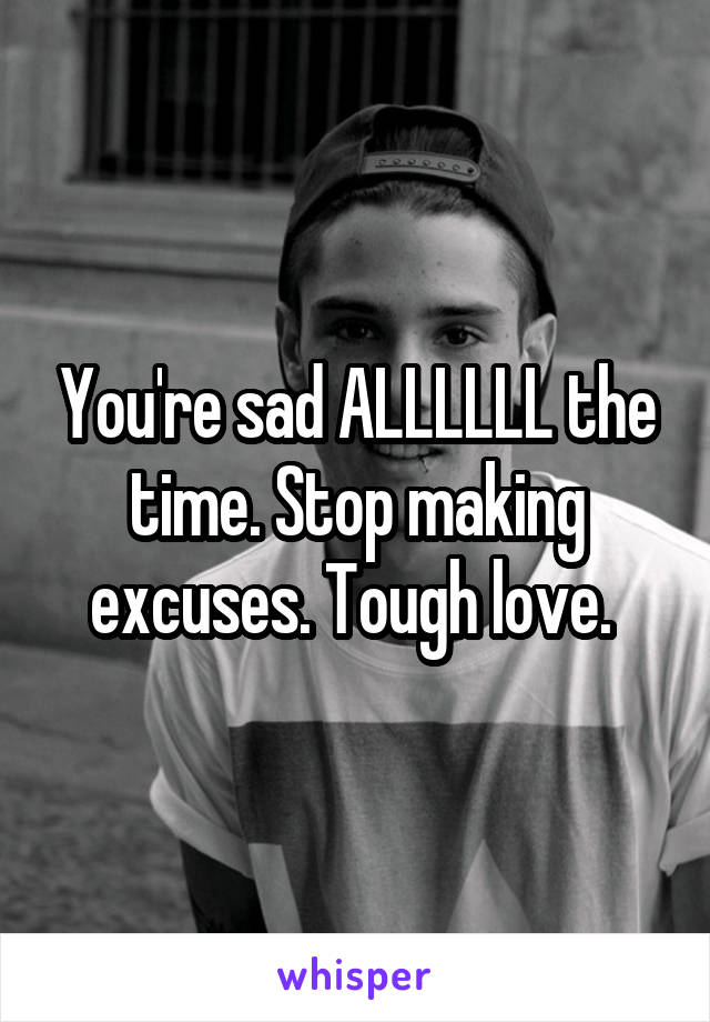 You're sad ALLLLLL the time. Stop making excuses. Tough love. 