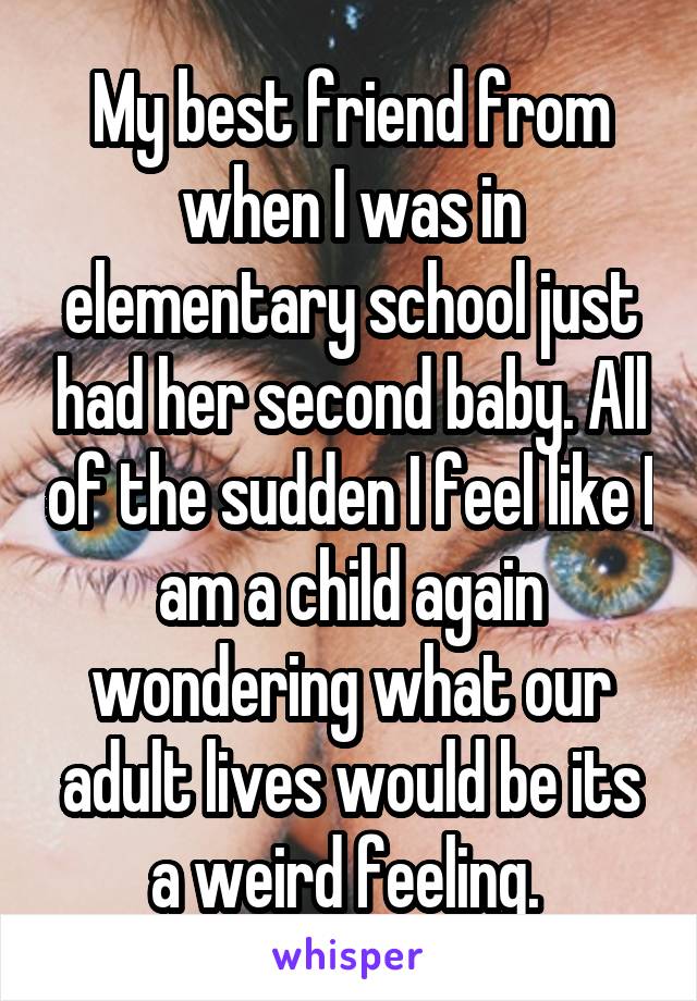 My best friend from when I was in elementary school just had her second baby. All of the sudden I feel like I am a child again wondering what our adult lives would be its a weird feeling. 