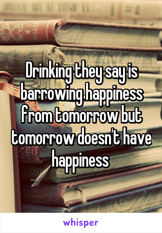 Drinking they say is barrowing happiness from tomorrow but tomorrow doesn't have happiness 