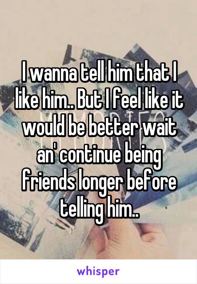 I wanna tell him that I like him.. But I feel like it would be better wait an' continue being friends longer before telling him..