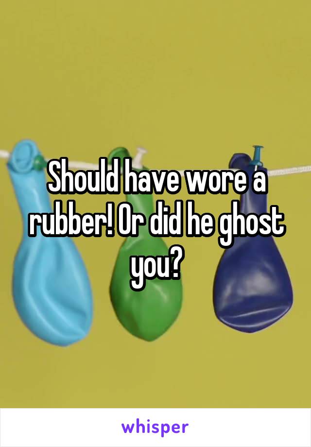 Should have wore a rubber! Or did he ghost you?