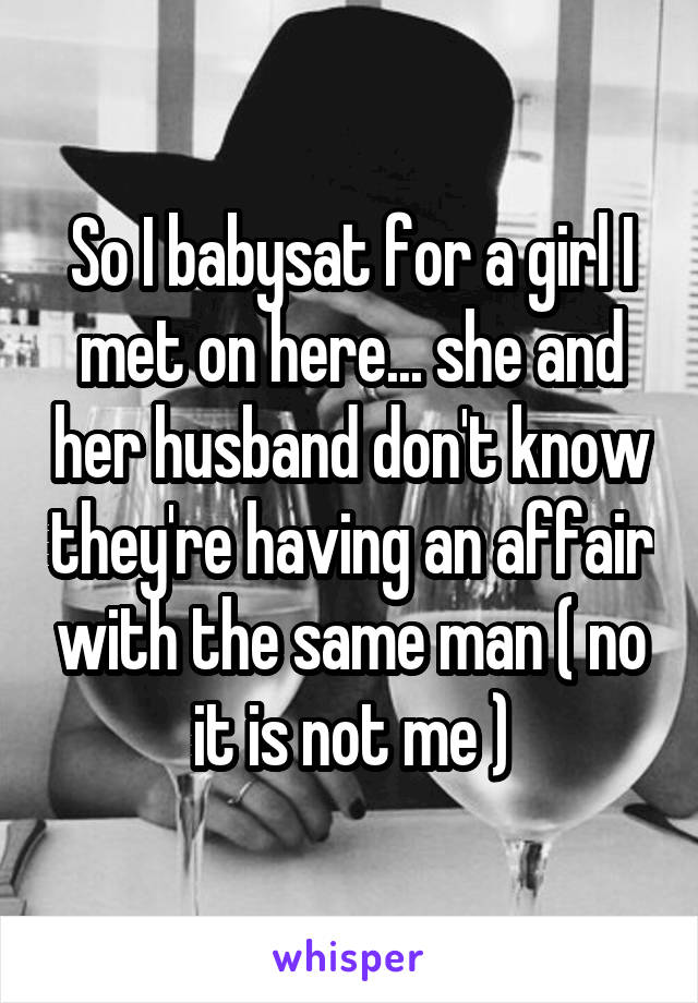 So I babysat for a girl I met on here... she and her husband don't know they're having an affair with the same man ( no it is not me )