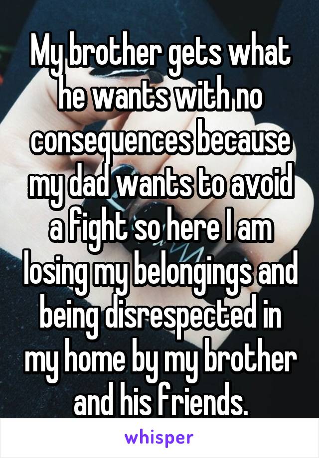 My brother gets what he wants with no consequences because my dad wants to avoid a fight so here I am losing my belongings and being disrespected in my home by my brother and his friends.