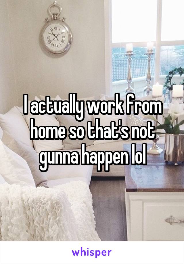 I actually work from home so that's not gunna happen lol