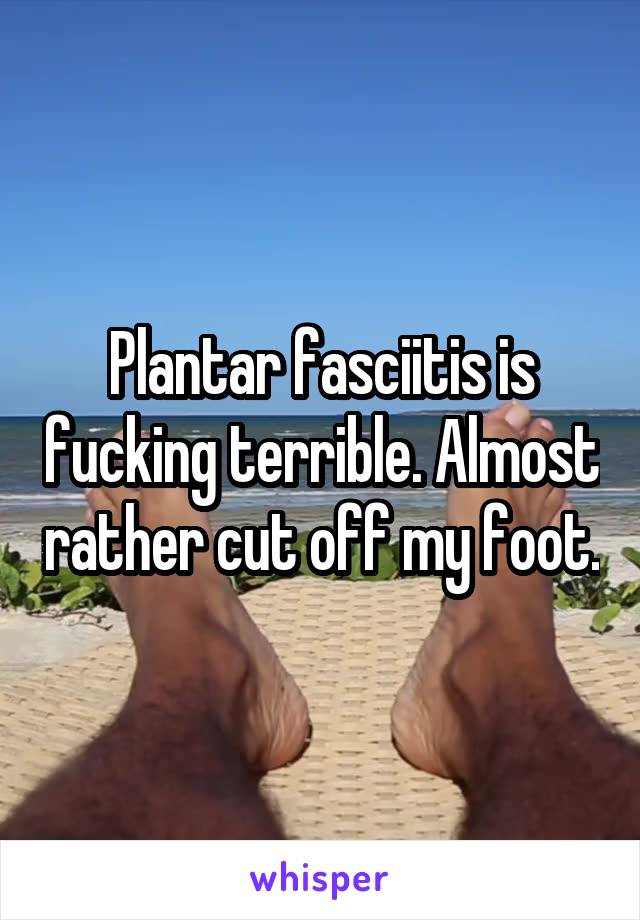 Plantar fasciitis is fucking terrible. Almost rather cut off my foot.