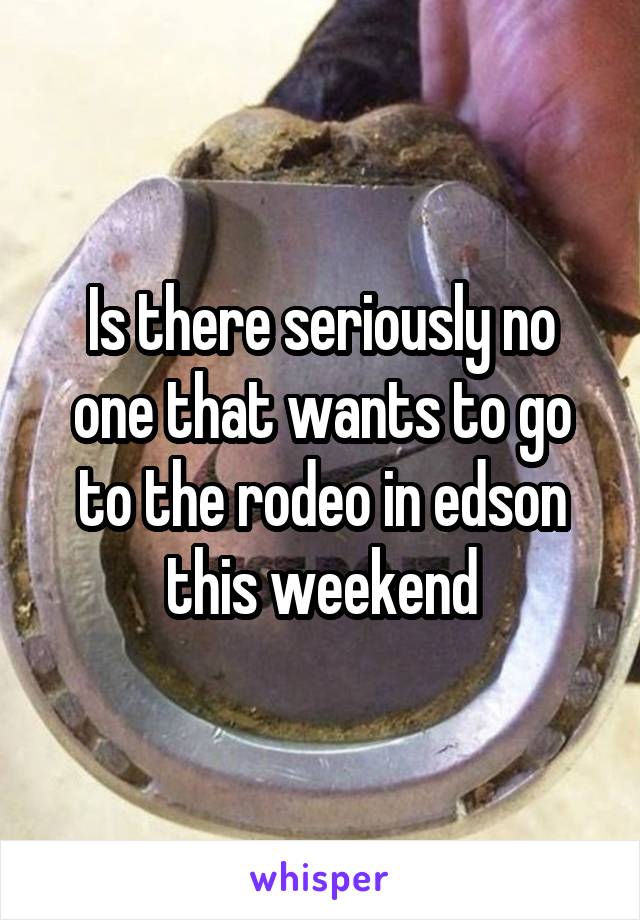 Is there seriously no one that wants to go to the rodeo in edson this weekend