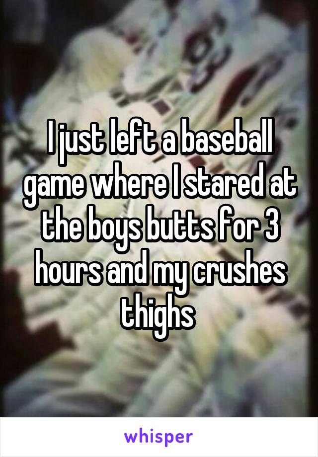 I just left a baseball game where I stared at the boys butts for 3 hours and my crushes thighs 