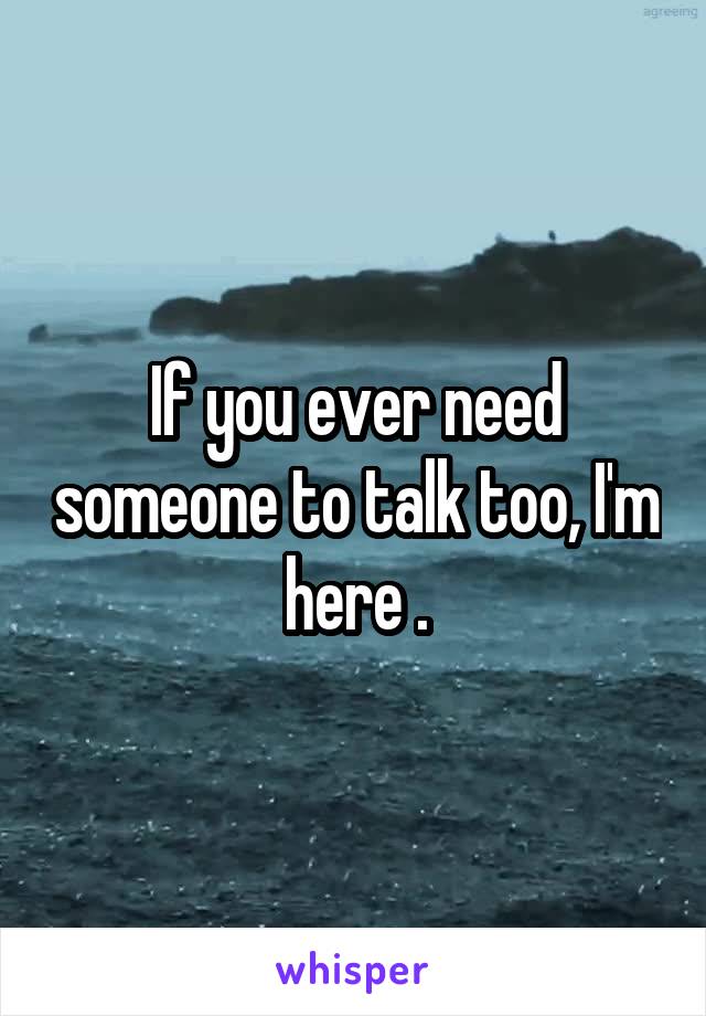 If you ever need someone to talk too, I'm here .