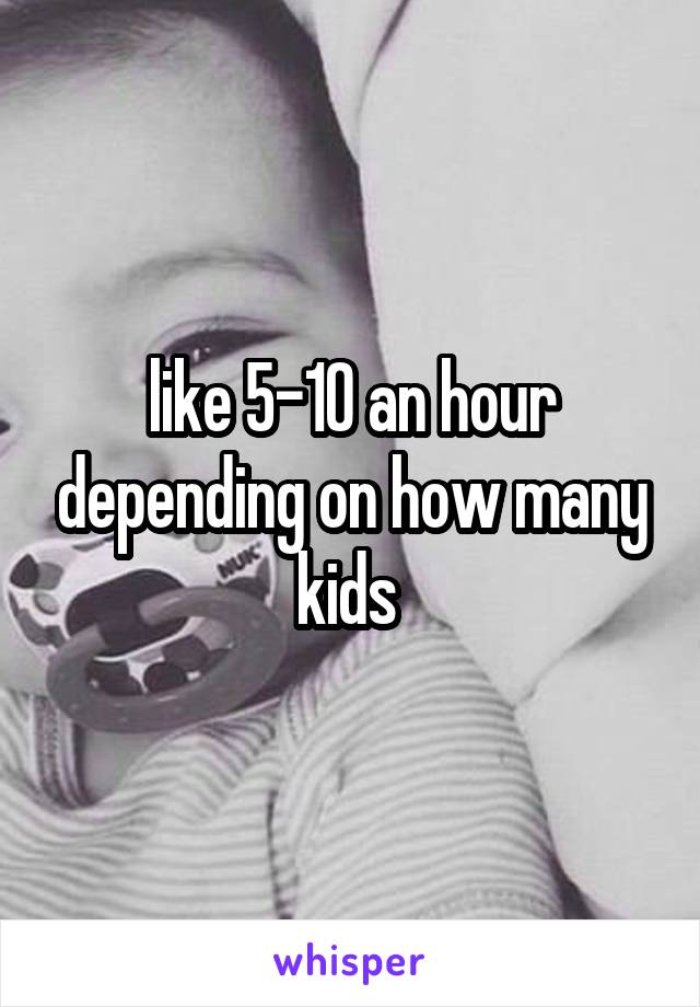 like 5-10 an hour depending on how many kids 