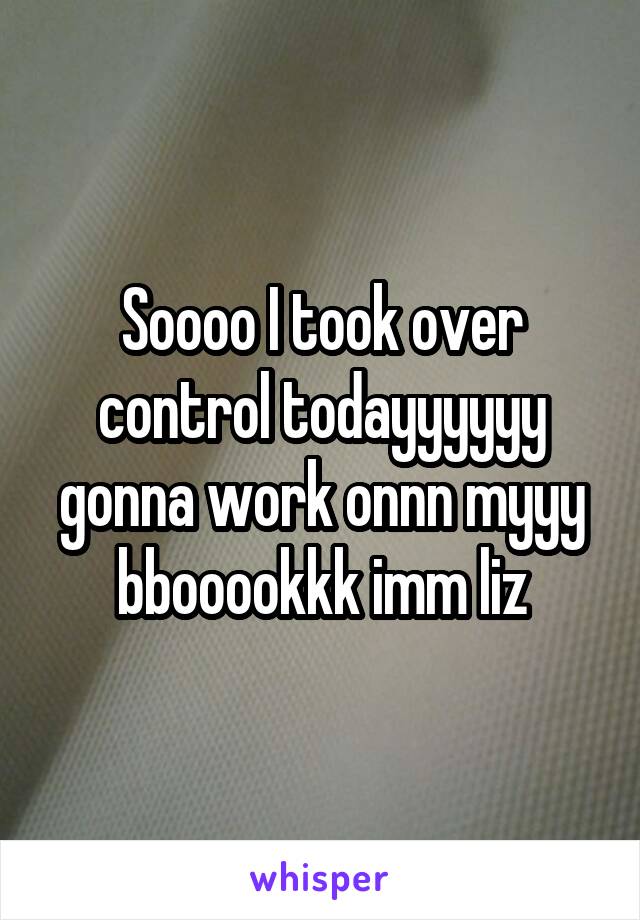 Soooo I took over control todayyyyyy gonna work onnn myyy bbooookkk imm liz