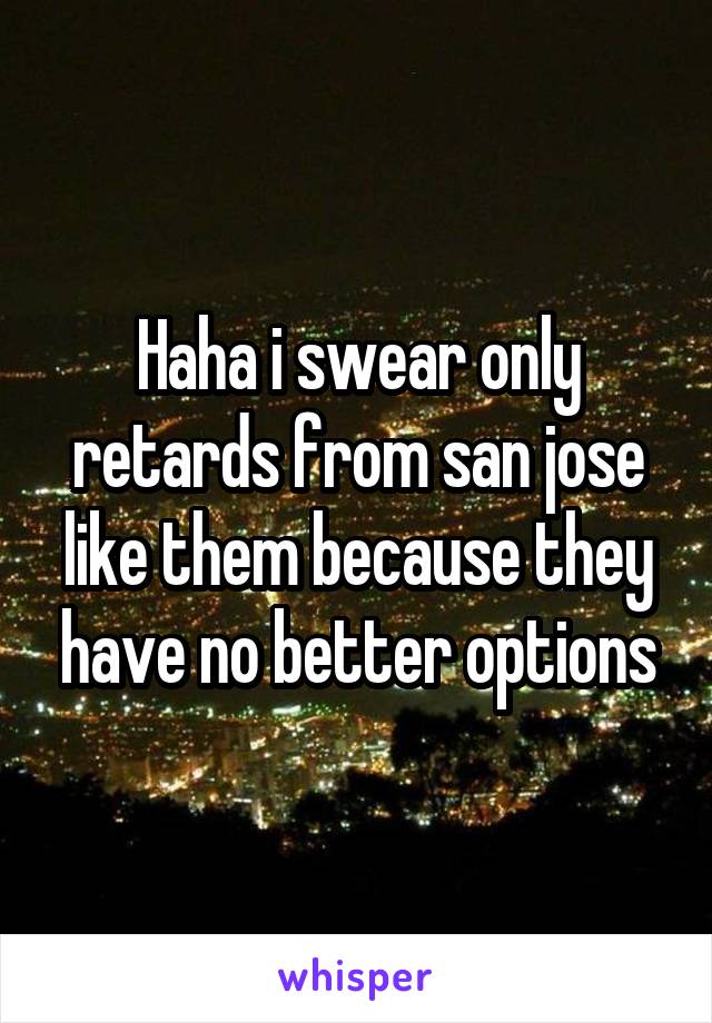 Haha i swear only retards from san jose like them because they have no better options