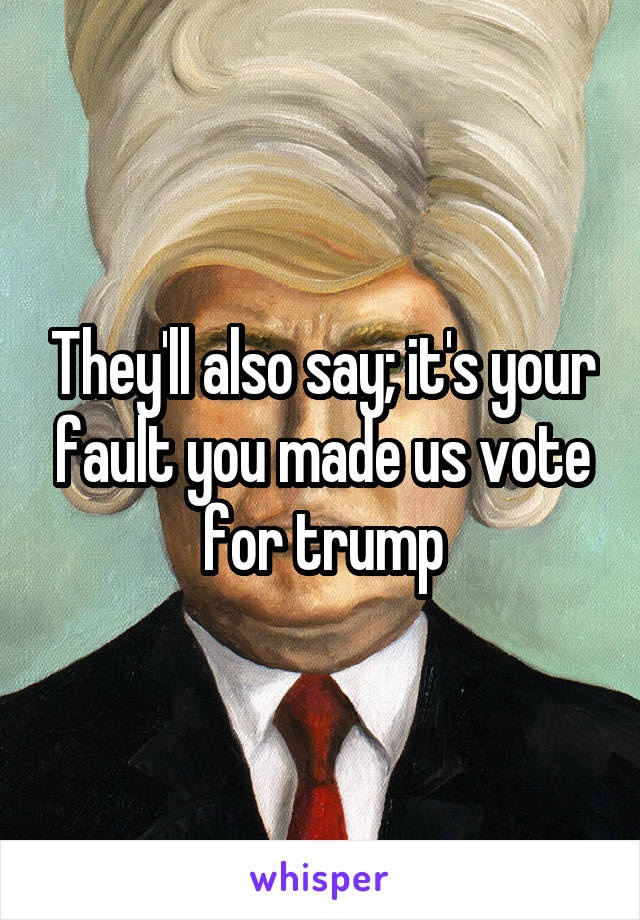 They'll also say; it's your fault you made us vote for trump