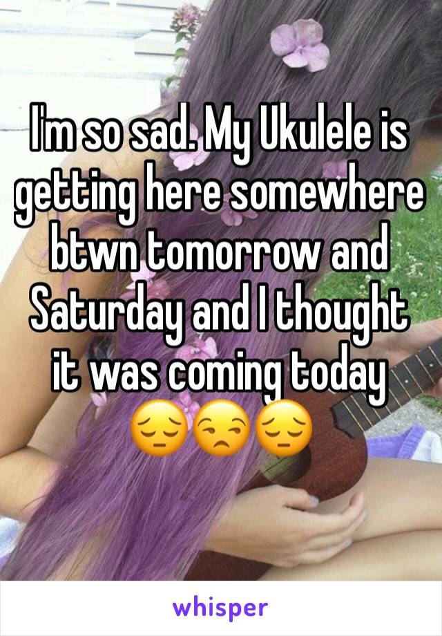 I'm so sad. My Ukulele is getting here somewhere btwn tomorrow and Saturday and I thought it was coming today   😔😒😔