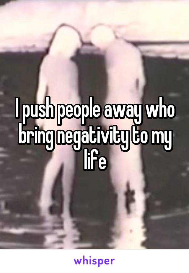 I push people away who bring negativity to my life