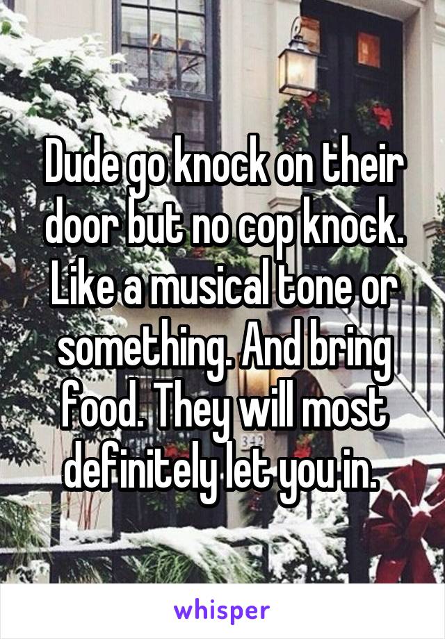 Dude go knock on their door but no cop knock. Like a musical tone or something. And bring food. They will most definitely let you in. 