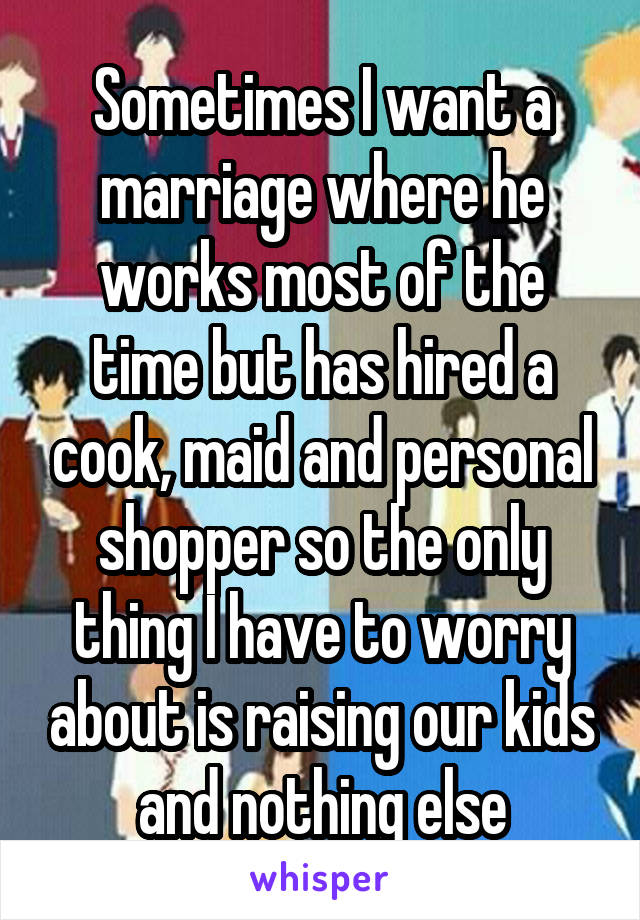 Sometimes I want a marriage where he works most of the time but has hired a cook, maid and personal shopper so the only thing I have to worry about is raising our kids and nothing else