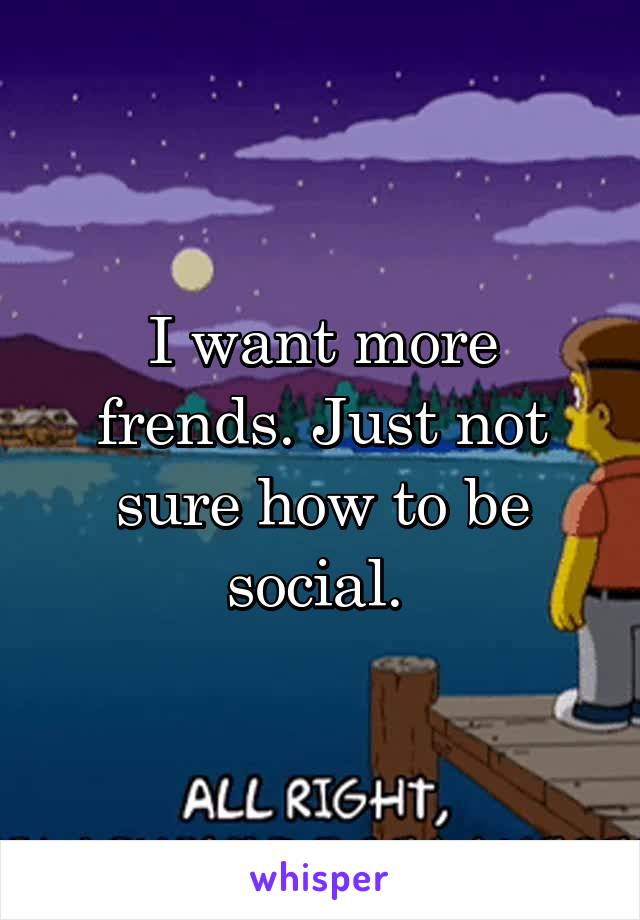 I want more frends. Just not sure how to be social. 