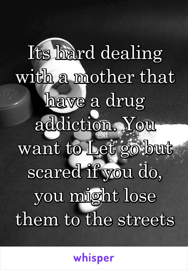 Its hard dealing with a mother that have a drug addiction. You want to Let go but scared if you do, you might lose them to the streets