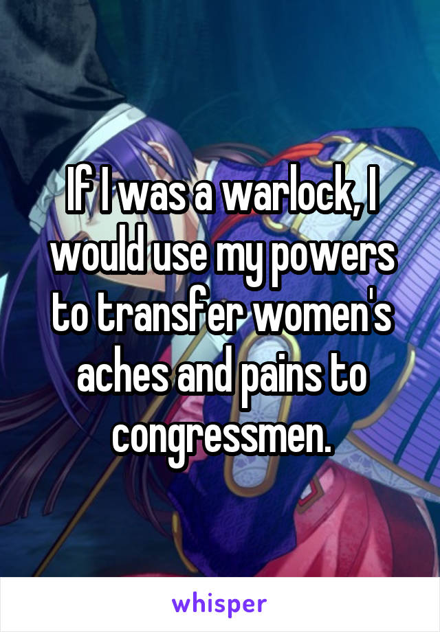 If I was a warlock, I would use my powers to transfer women's aches and pains to congressmen.