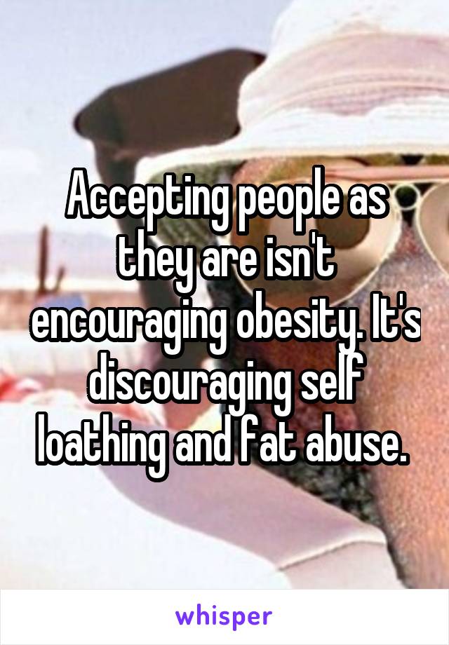 Accepting people as they are isn't encouraging obesity. It's discouraging self loathing and fat abuse. 