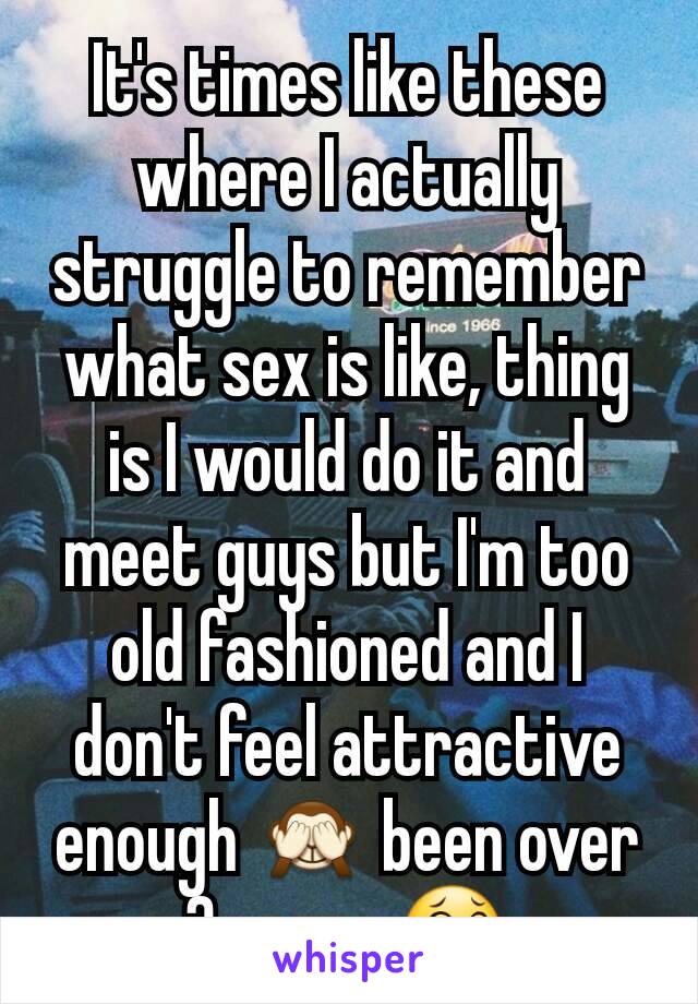 It's times like these where I actually struggle to remember what sex is like, thing is I would do it and meet guys but I'm too old fashioned and I don't feel attractive enough 🙈 been over 3 years 😂