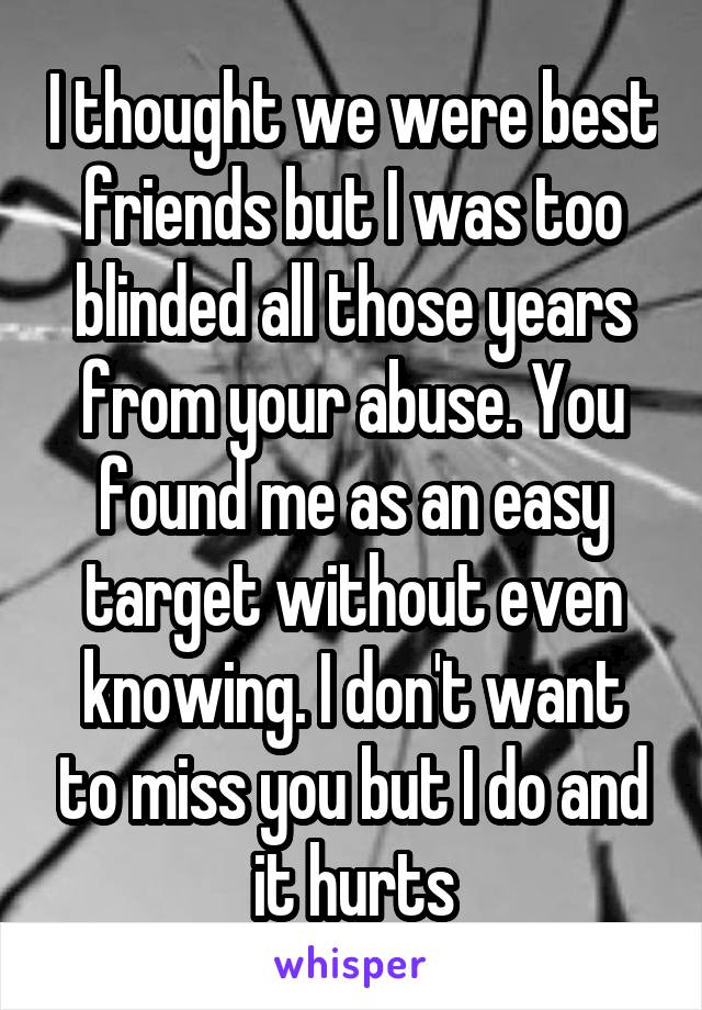 I thought we were best friends but I was too blinded all those years from your abuse. You found me as an easy target without even knowing. I don't want to miss you but I do and it hurts