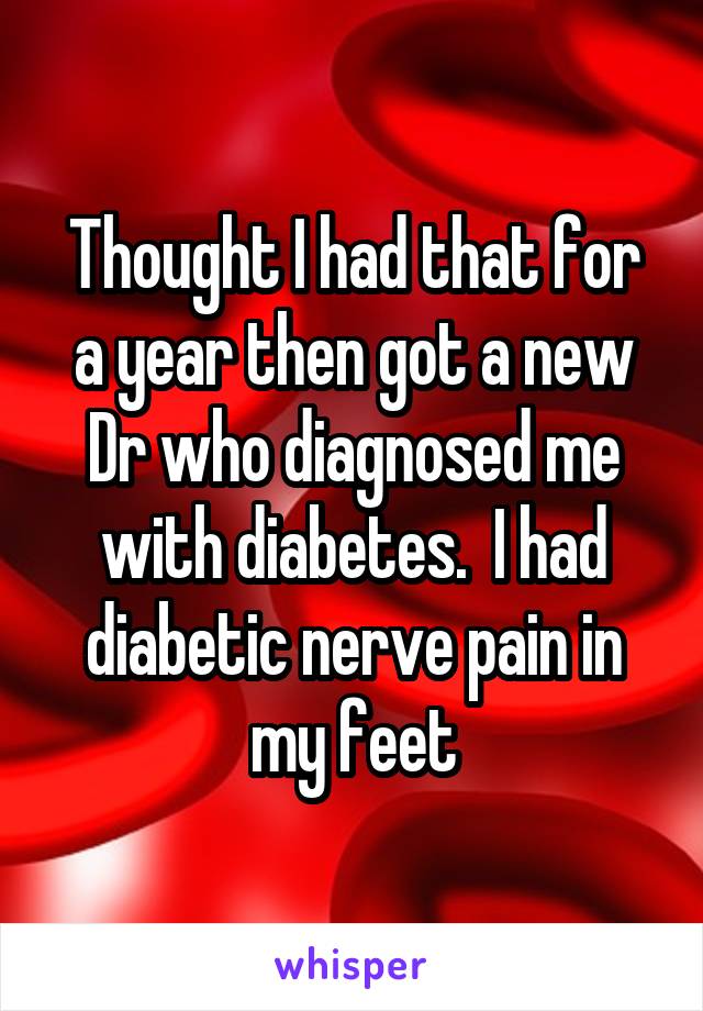 Thought I had that for a year then got a new Dr who diagnosed me with diabetes.  I had diabetic nerve pain in my feet