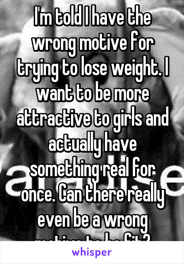 I'm told I have the wrong motive for trying to lose weight. I want to be more attractive to girls and actually have something real for once. Can there really even be a wrong motive to be fit?