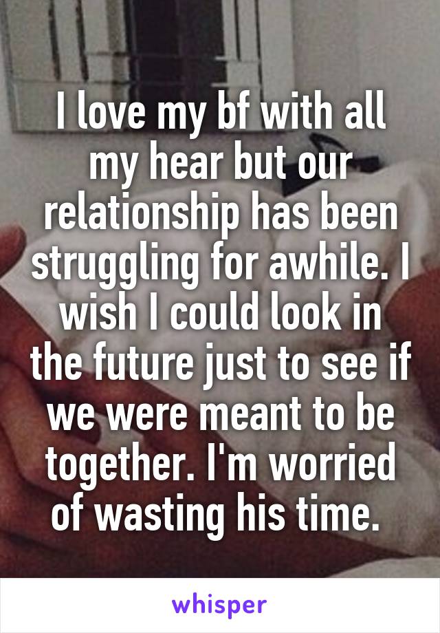 I love my bf with all my hear but our relationship has been struggling for awhile. I wish I could look in the future just to see if we were meant to be together. I'm worried of wasting his time. 