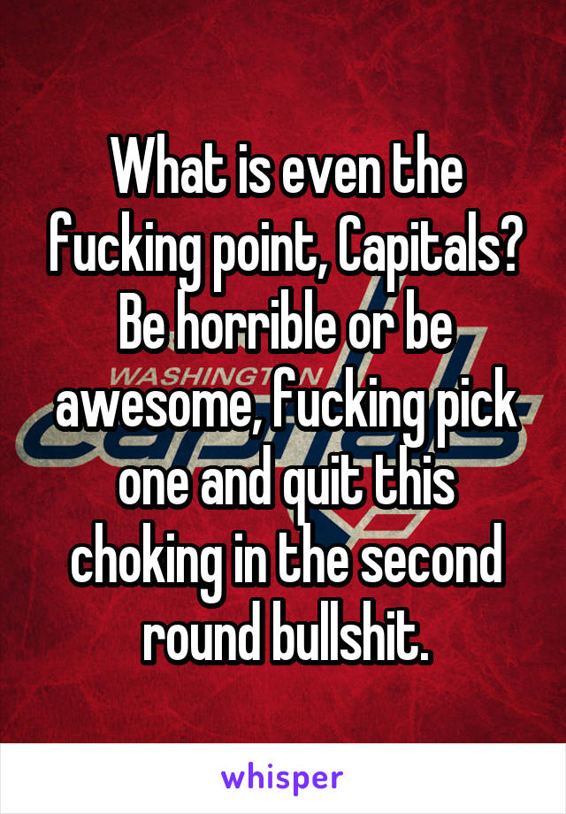 What is even the fucking point, Capitals? Be horrible or be awesome, fucking pick one and quit this choking in the second round bullshit.