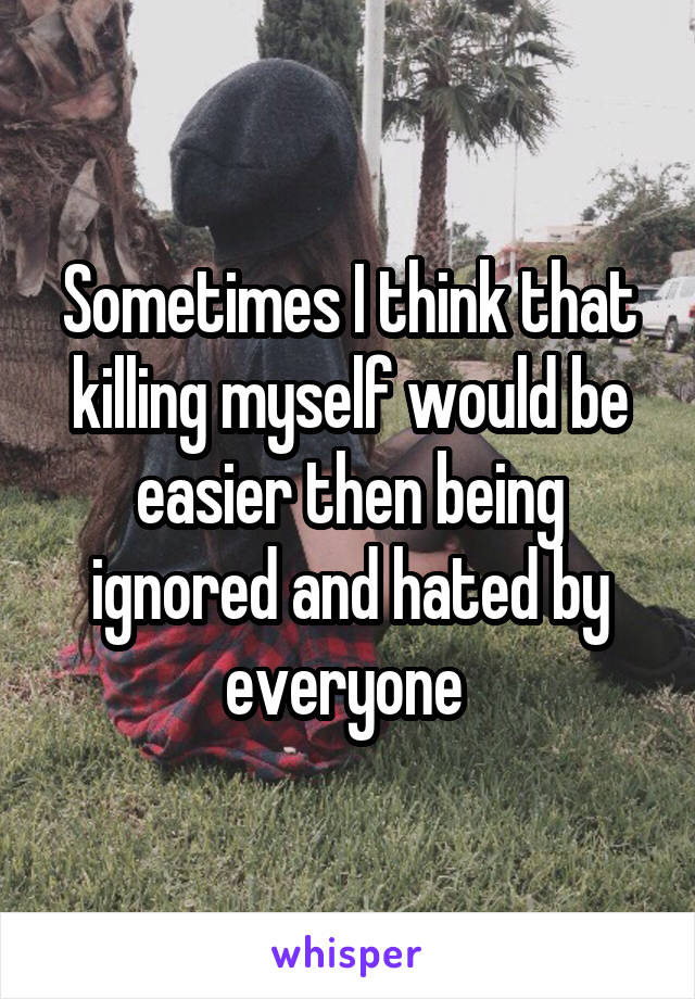 Sometimes I think that killing myself would be easier then being ignored and hated by everyone 