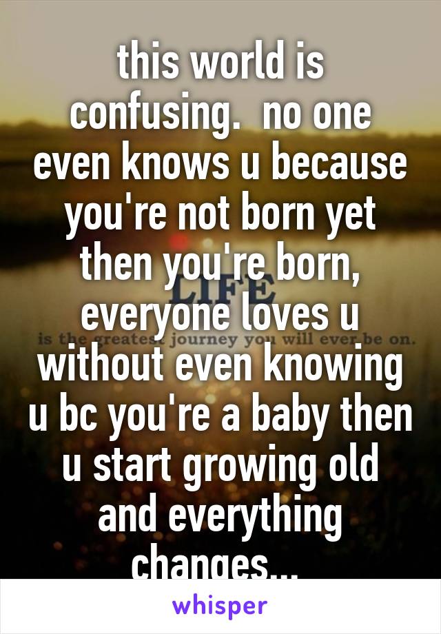 this world is confusing.  no one even knows u because you're not born yet then you're born, everyone loves u without even knowing u bc you're a baby then u start growing old and everything changes... 