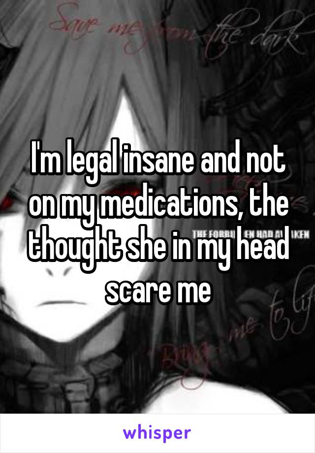 I'm legal insane and not on my medications, the thought she in my head scare me