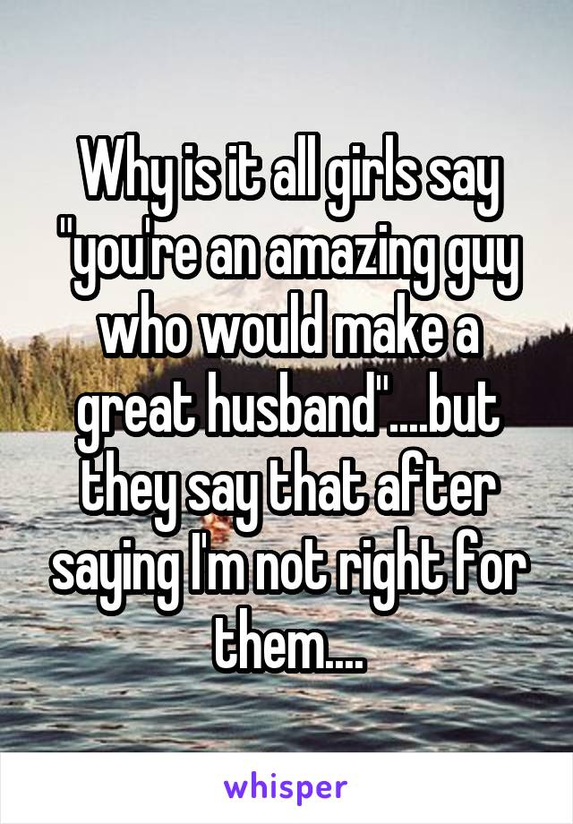 Why is it all girls say "you're an amazing guy who would make a great husband"....but they say that after saying I'm not right for them....