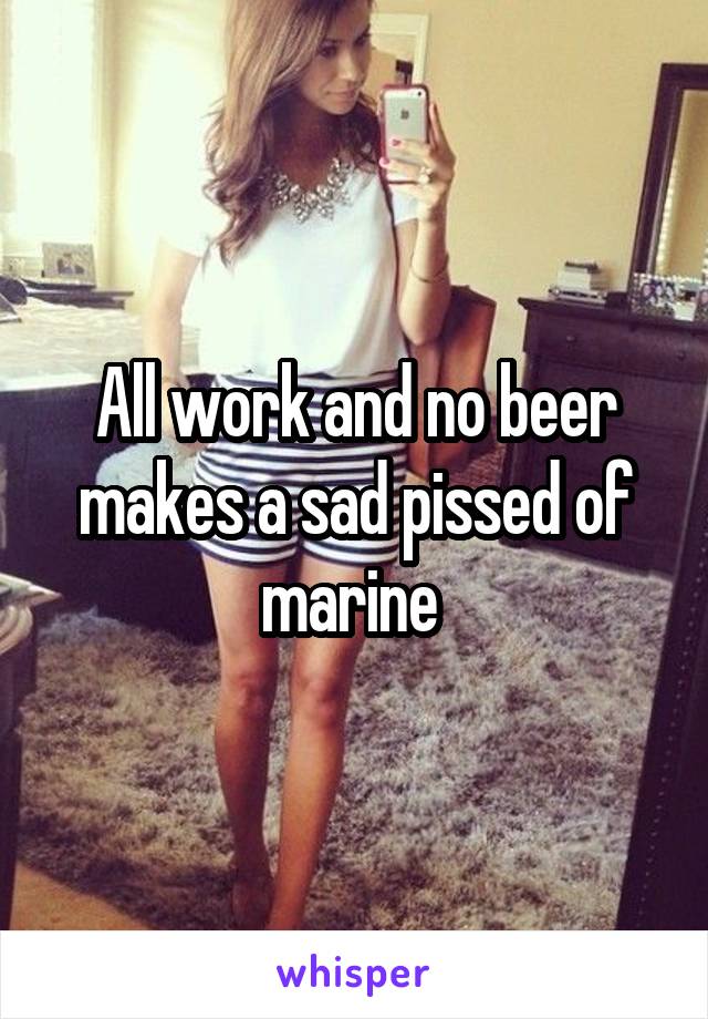 All work and no beer makes a sad pissed of marine 