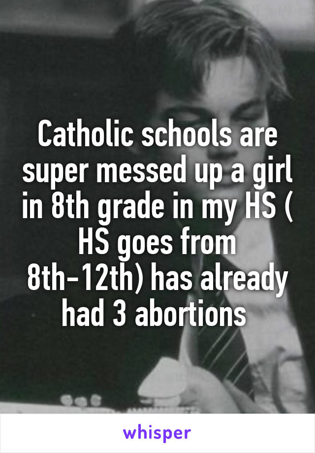 Catholic schools are super messed up a girl in 8th grade in my HS ( HS goes from 8th-12th) has already had 3 abortions 