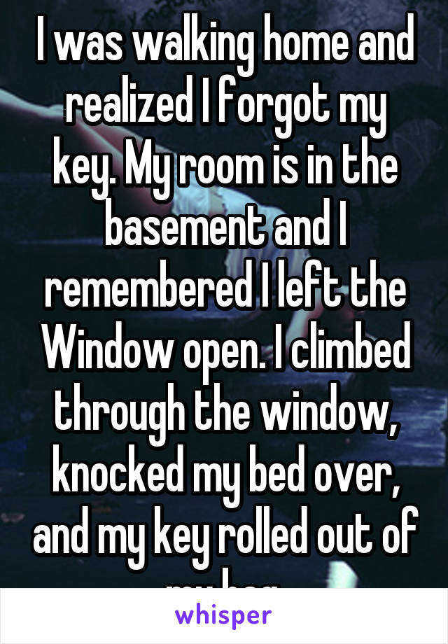 I was walking home and realized I forgot my key. My room is in the basement and I remembered I left the Window open. I climbed through the window, knocked my bed over, and my key rolled out of my bag.