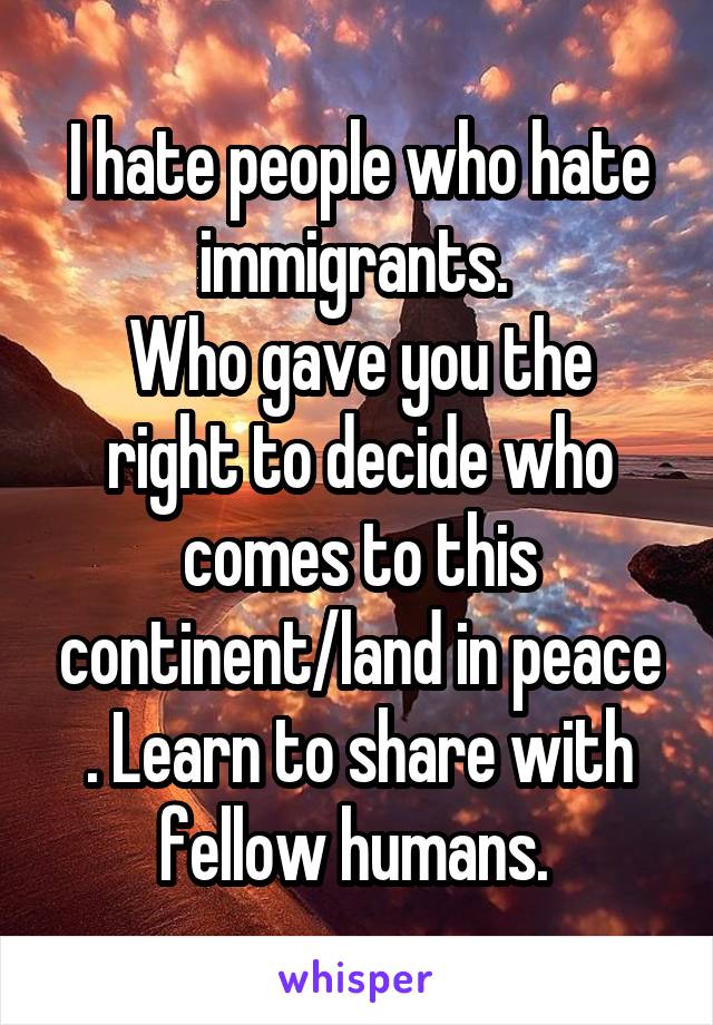 I hate people who hate immigrants. 
Who gave you the right to decide who comes to this continent/land in peace . Learn to share with fellow humans. 