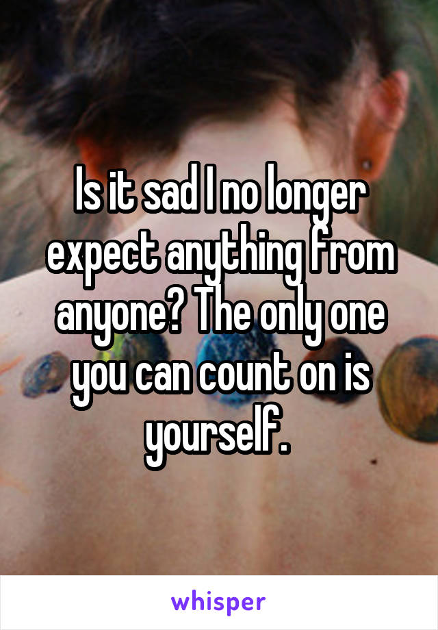 Is it sad I no longer expect anything from anyone? The only one you can count on is yourself. 