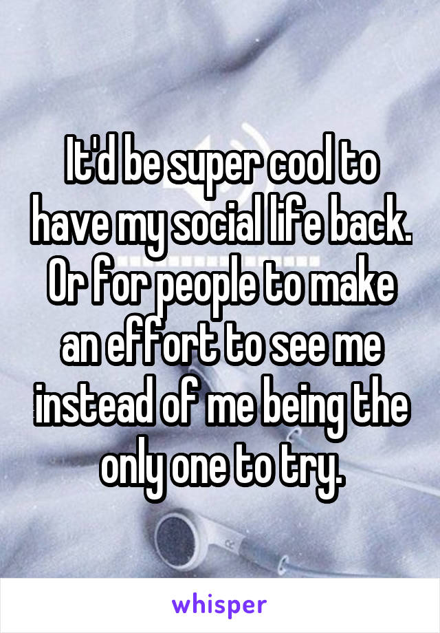 It'd be super cool to have my social life back. Or for people to make an effort to see me instead of me being the only one to try.