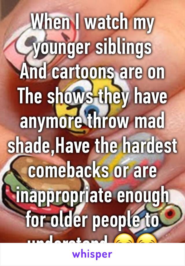 When I watch my younger siblings 
And cartoons are on
The shows they have anymore throw mad shade,Have the hardest comebacks or are inappropriate enough for older people to understand 😂😂