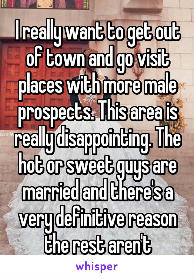 I really want to get out of town and go visit places with more male prospects. This area is really disappointing. The hot or sweet guys are married and there's a very definitive reason the rest aren't