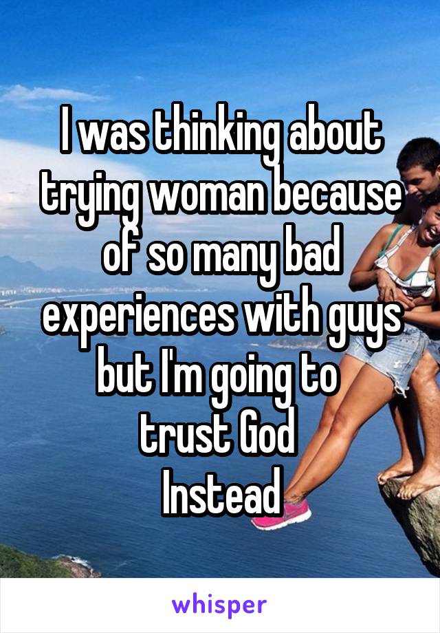 I was thinking about trying woman because of so many bad experiences with guys but I'm going to 
trust God 
Instead