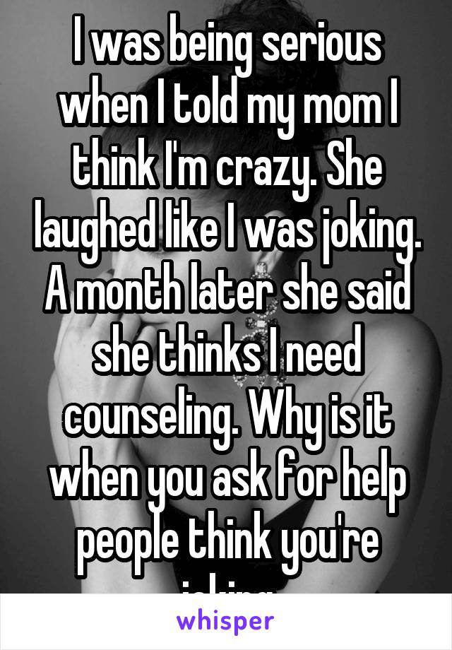 I was being serious when I told my mom I think I'm crazy. She laughed like I was joking. A month later she said she thinks I need counseling. Why is it when you ask for help people think you're joking