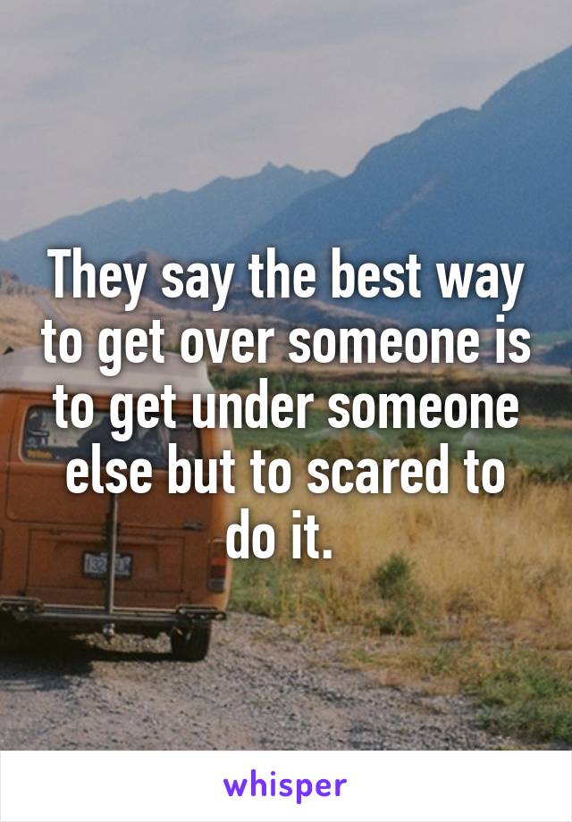 They say the best way to get over someone is to get under someone else but to scared to do it. 