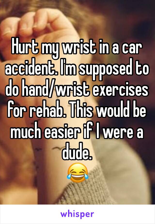 Hurt my wrist in a car accident. I'm supposed to do hand/wrist exercises for rehab. This would be much easier if I were a dude. 
😂